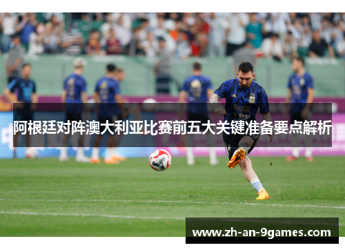 阿根廷对阵澳大利亚比赛前五大关键准备要点解析 阿根廷对阵澳大利亚比赛前五大关键准备要点解析