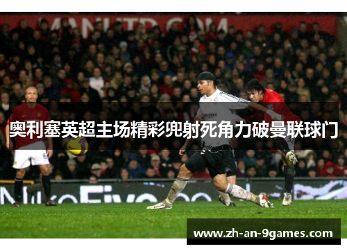 奥利塞英超主场精彩兜射死角力破曼联球门