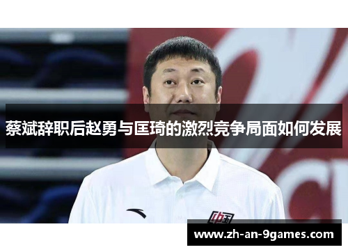 蔡斌辞职后赵勇与匡琦的激烈竞争局面如何发展 蔡斌辞职后赵勇与匡琦的激烈竞争局面如何发展